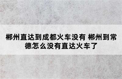 郴州直达到成都火车没有 郴州到常德怎么没有直达火车了